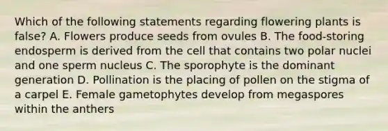 Which of the following statements regarding flowering plants is false? A. Flowers produce seeds from ovules B. The food-storing endosperm is derived from the cell that contains two polar nuclei and one sperm nucleus C. The sporophyte is the dominant generation D. Pollination is the placing of pollen on the stigma of a carpel E. Female gametophytes develop from megaspores within the anthers