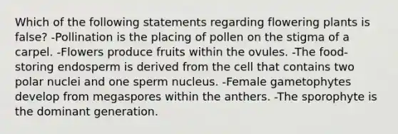 Which of the following statements regarding flowering plants is false? -Pollination is the placing of pollen on the stigma of a carpel. -Flowers produce fruits within the ovules. -The food-storing endosperm is derived from the cell that contains two polar nuclei and one sperm nucleus. -Female gametophytes develop from megaspores within the anthers. -The sporophyte is the dominant generation.