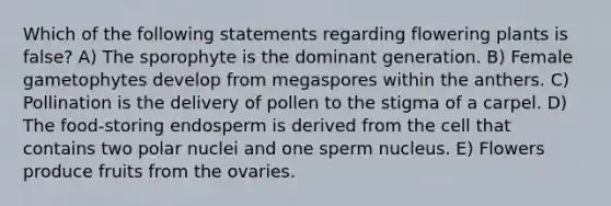 Which of the following statements regarding flowering plants is false? A) The sporophyte is the dominant generation. B) Female gametophytes develop from megaspores within the anthers. C) Pollination is the delivery of pollen to the stigma of a carpel. D) The food-storing endosperm is derived from the cell that contains two polar nuclei and one sperm nucleus. E) Flowers produce fruits from the ovaries.