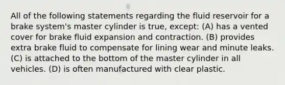 All of the following statements regarding the fluid reservoir for a brake system's master cylinder is true, except: (A) has a vented cover for brake fluid expansion and contraction. (B) provides extra brake fluid to compensate for lining wear and minute leaks. (C) is attached to the bottom of the master cylinder in all vehicles. (D) is often manufactured with clear plastic.