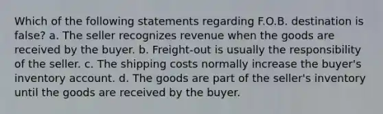 Which of the following statements regarding F.O.B. destination is false? a. The seller recognizes revenue when the goods are received by the buyer. b. Freight-out is usually the responsibility of the seller. c. The shipping costs normally increase the buyer's inventory account. d. The goods are part of the seller's inventory until the goods are received by the buyer.