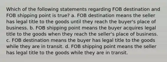 Which of the following statements regarding FOB destination and FOB shipping point is true? a. FOB destination means the seller has legal title to the goods until they reach the buyer's place of business. b. FOB shipping point means the buyer acquires legal title to the goods when they reach the seller's place of business. c. FOB destination means the buyer has legal title to the goods while they are in transit. d. FOB shipping point means the seller has legal title to the goods while they are in transit.