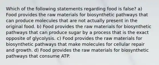 Which of the following statements regarding food is false? a) Food provides the raw materials for biosynthetic pathways that can produce molecules that are not actually present in the original food. b) Food provides the raw materials for biosynthetic pathways that can produce sugar by a process that is the exact opposite of glycolysis. c) Food provides the raw materials for biosynthetic pathways that make molecules for cellular repair and growth. d) Food provides the raw materials for biosynthetic pathways that consume ATP.