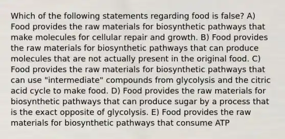 Which of the following statements regarding food is false? A) Food provides the raw materials for biosynthetic pathways that make molecules for cellular repair and growth. B) Food provides the raw materials for biosynthetic pathways that can produce molecules that are not actually present in the original food. C) Food provides the raw materials for biosynthetic pathways that can use "intermediate" compounds from glycolysis and the citric acid cycle to make food. D) Food provides the raw materials for biosynthetic pathways that can produce sugar by a process that is the exact opposite of glycolysis. E) Food provides the raw materials for biosynthetic pathways that consume ATP