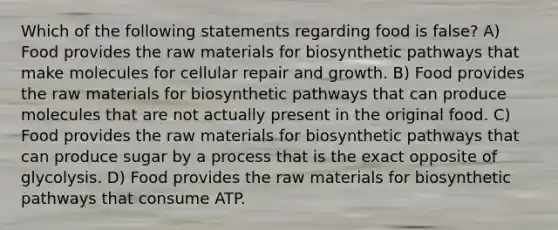 Which of the following statements regarding food is false? A) Food provides the raw materials for biosynthetic pathways that make molecules for cellular repair and growth. B) Food provides the raw materials for biosynthetic pathways that can produce molecules that are not actually present in the original food. C) Food provides the raw materials for biosynthetic pathways that can produce sugar by a process that is the exact opposite of glycolysis. D) Food provides the raw materials for biosynthetic pathways that consume ATP.