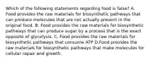 Which of the following statements regarding food is false? A. Food provides the raw materials for biosynthetic pathways that can produce molecules that are not actually present in the original food. B. Food provides the raw materials for biosynthetic pathways that can produce sugar by a process that is the exact opposite of glycolysis. C. Food provides the raw materials for biosynthetic pathways that consume ATP D.Food provides the raw materials for biosynthetic pathways that make molecules for cellular repair and growth.