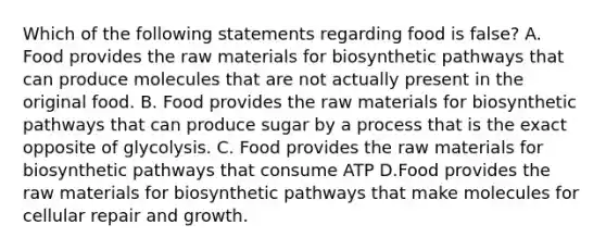 Which of the following statements regarding food is false? A. Food provides the raw materials for biosynthetic pathways that can produce molecules that are not actually present in the original food. B. Food provides the raw materials for biosynthetic pathways that can produce sugar by a process that is the exact opposite of glycolysis. C. Food provides the raw materials for biosynthetic pathways that consume ATP D.Food provides the raw materials for biosynthetic pathways that make molecules for cellular repair and growth.