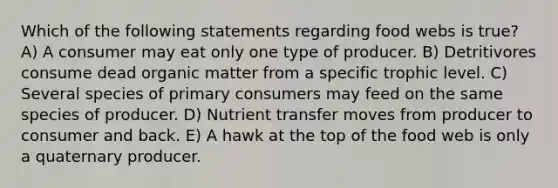 Which of the following statements regarding food webs is true? A) A consumer may eat only one type of producer. B) Detritivores consume dead organic matter from a specific trophic level. C) Several species of primary consumers may feed on the same species of producer. D) Nutrient transfer moves from producer to consumer and back. E) A hawk at the top of the food web is only a quaternary producer.