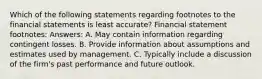 Which of the following statements regarding footnotes to the financial statements is least accurate? Financial statement footnotes: Answers: A. May contain information regarding contingent losses. B. Provide information about assumptions and estimates used by management. C. Typically include a discussion of the firm's past performance and future outlook.