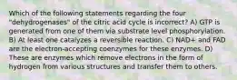 Which of the following statements regarding the four "dehydrogenases" of the citric acid cycle is incorrect? A) GTP is generated from one of them via substrate level phosphorylation. B) At least one catalyzes a reversible reaction. C) NAD+ and FAD are the electron-accepting coenzymes for these enzymes. D) These are enzymes which remove electrons in the form of hydrogen from various structures and transfer them to others.