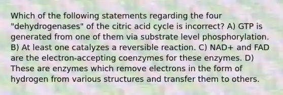 Which of the following statements regarding the four "dehydrogenases" of the citric acid cycle is incorrect? A) GTP is generated from one of them via substrate level phosphorylation. B) At least one catalyzes a reversible reaction. C) NAD+ and FAD are the electron-accepting coenzymes for these enzymes. D) These are enzymes which remove electrons in the form of hydrogen from various structures and transfer them to others.