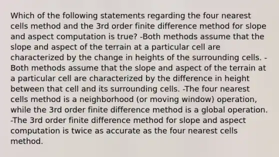 Which of the following statements regarding the four nearest cells method and the 3rd order finite difference method for slope and aspect computation is true? -Both methods assume that the slope and aspect of the terrain at a particular cell are characterized by the change in heights of the surrounding cells. -Both methods assume that the slope and aspect of the terrain at a particular cell are characterized by the difference in height between that cell and its surrounding cells. -The four nearest cells method is a neighborhood (or moving window) operation, while the 3rd order finite difference method is a global operation. -The 3rd order finite difference method for slope and aspect computation is twice as accurate as the four nearest cells method.