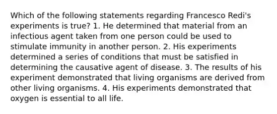 Which of the following statements regarding Francesco Redi's experiments is true? 1. He determined that material from an infectious agent taken from one person could be used to stimulate immunity in another person. 2. His experiments determined a series of conditions that must be satisfied in determining the causative agent of disease. 3. The results of his experiment demonstrated that living organisms are derived from other living organisms. 4. His experiments demonstrated that oxygen is essential to all life.