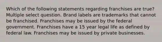 Which of the following statements regarding franchises are true? Multiple select question. Brand labels are trademarks that cannot be franchised. Franchises may be issued by the federal government. Franchises have a 15 year legal life as defined by federal law. Franchises may be issued by private businesses.