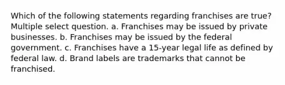 Which of the following statements regarding franchises are true? Multiple select question. a. Franchises may be issued by private businesses. b. Franchises may be issued by the federal government. c. Franchises have a 15-year legal life as defined by federal law. d. Brand labels are trademarks that cannot be franchised.