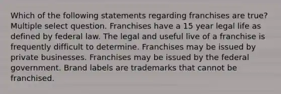 Which of the following statements regarding franchises are true? Multiple select question. Franchises have a 15 year legal life as defined by federal law. The legal and useful live of a franchise is frequently difficult to determine. Franchises may be issued by private businesses. Franchises may be issued by the federal government. Brand labels are trademarks that cannot be franchised.