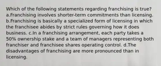 Which of the following statements regarding franchising is true? a.Franchising involves shorter-term commitments than licensing. b.Franchising is basically a specialized form of licensing in which the franchisee abides by strict rules governing how it does business. c.In a franchising arrangement, each party takes a 50% ownership stake and a team of managers representing both franchiser and franchisee shares operating control. d.The disadvantages of franchising are more pronounced than in licensing.