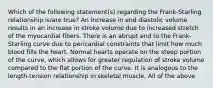 Which of the following statement(s) regarding the Frank-Starling relationship is/are true? An increase in end diastolic volume results in an increase in stroke volume due to increased stretch of the myocardial fibers. There is an abrupt end to the Frank-Starling curve due to pericardial constraints that limit how much blood fills the heart. Normal hearts operate on the steep portion of the curve, which allows for greater regulation of stroke volume compared to the flat portion of the curve. It is analogous to the length-tension relationship in skeletal muscle. All of the above