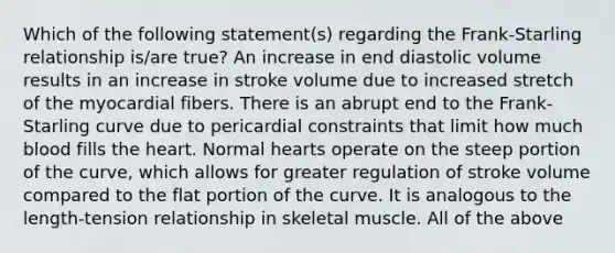 Which of the following statement(s) regarding the Frank-Starling relationship is/are true? An increase in end diastolic volume results in an increase in stroke volume due to increased stretch of the myocardial fibers. There is an abrupt end to the Frank-Starling curve due to pericardial constraints that limit how much blood fills the heart. Normal hearts operate on the steep portion of the curve, which allows for greater regulation of stroke volume compared to the flat portion of the curve. It is analogous to the length-tension relationship in skeletal muscle. All of the above