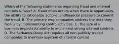 Which of the following statements regarding fraud and internal controls is false? A. Fraud often occurs when there is opportunity, the ability to rationalize actions, andfinancial pressure to commit the fraud. B. The primary way companies address the risks they face is by implementing controlactivities. C. The size of a business impacts its ability to implement strong internal controls. D. The Sarbanes-Oxley Act requires all non-publicly traded companies to maintain asystem of internal control