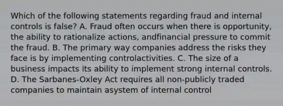 Which of the following statements regarding fraud and internal controls is false? A. Fraud often occurs when there is opportunity, the ability to rationalize actions, andfinancial pressure to commit the fraud. B. The primary way companies address the risks they face is by implementing controlactivities. C. The size of a business impacts its ability to implement strong internal controls. D. The Sarbanes-Oxley Act requires all non-publicly traded companies to maintain asystem of internal control