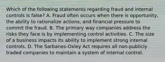 Which of the following statements regarding fraud and internal controls is false? A. Fraud often occurs when there is opportunity, the ability to rationalize actions, and financial pressure to commit the fraud. B. The primary way companies address the risks they face is by implementing control activities. C. The size of a business impacts its ability to implement strong internal controls. D. The Sarbanes-Oxley Act requires all non-publicly traded companies to maintain a system of internal control.