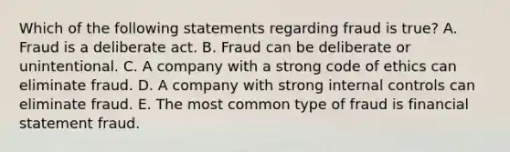 Which of the following statements regarding fraud is true? A. Fraud is a deliberate act. B. Fraud can be deliberate or unintentional. C. A company with a strong code of ethics can eliminate fraud. D. A company with strong internal controls can eliminate fraud. E. The most common type of fraud is financial statement fraud.