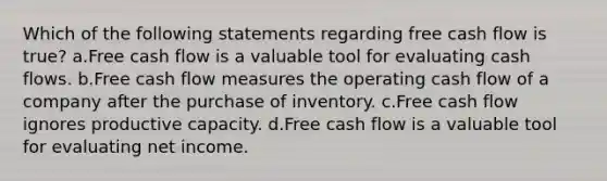 Which of the following statements regarding free cash flow is true? a.Free cash flow is a valuable tool for evaluating cash flows. b.Free cash flow measures the operating cash flow of a company after the purchase of inventory. c.Free cash flow ignores productive capacity. d.Free cash flow is a valuable tool for evaluating net income.