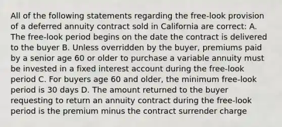 All of the following statements regarding the free-look provision of a deferred annuity contract sold in California are correct: A. The free-look period begins on the date the contract is delivered to the buyer B. Unless overridden by the buyer, premiums paid by a senior age 60 or older to purchase a variable annuity must be invested in a fixed interest account during the free-look period C. For buyers age 60 and older, the minimum free-look period is 30 days D. The amount returned to the buyer requesting to return an annuity contract during the free-look period is the premium minus the contract surrender charge