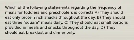 Which of the following statements regarding the frequency of meals for toddlers and preschoolers is correct? A) They should eat only protein-rich snacks throughout the day. B) They should eat three "square" meals daily. C) They should eat small portions provided in meals and snacks throughout the day. D) They should eat breakfast and dinner only.