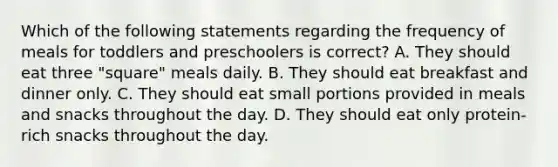 Which of the following statements regarding the frequency of meals for toddlers and preschoolers is correct? A. They should eat three "square" meals daily. B. They should eat breakfast and dinner only. C. They should eat small portions provided in meals and snacks throughout the day. D. They should eat only protein-rich snacks throughout the day.