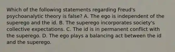 Which of the following statements regarding Freud's psychoanalytic theory is false? A. The ego is independent of the superego and the id. B. The superego incorporates society's collective expectations. C. The id is in permanent conflict with the superego. D. The ego plays a balancing act between the id and the superego.