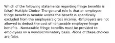 Which of the following statements regarding fringe benefits is false? Multiple Choice -The general rule is that an employee fringe benefit is taxable unless the benefit is specifically excluded from the employee's gross income. -Employers are not allowed to deduct the cost of nontaxable employee fringe benefits. -Nontaxable fringe benefits must be provided to employees on a nondiscriminatory basis. -None of these choices are false.