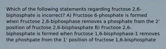 Which of the following statements regarding fructose 2,6-biphosphate is incorrect? A) Fructose 6-phosphate is formed when Fructose 2,6-biphosphase removes a phosphate from the 2' position of fructose 2,6-bisphosphate B) Fructose 2,6-biphosphate is formed when fructose 1,6-bisphophase-1 removes the phoshpate from the 1' position of fructose 1,6-bisphosphate