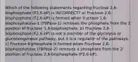 Which of the following statements regarding fructose 2,6-bisphosphate (F2,6-bP) is INCORRECT? a) Fructose 2,6-bisphosphate (F2,6-bP) is formed when fructose 1,6-bisphosphatase-1 (FBPase-1) removes the phosphate from the 1' position of fructose 1,6-bisphosphate. b) Fructose 2,6-bisphosphate (F2,6-bP) is not a member of the glycolysis or gluconeogenesis pathway, but it is a regulator of the pathways. c) Fructose 6-phosphate is formed when Fructose 2,6-bisphosphatase (FBPase-2) removes a phosphate from the 2' position of fructose 2,6-bisphosphate (F2,6-bP).