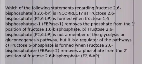 Which of the following statements regarding fructose 2,6-bisphosphate (F2,6-bP) is INCORRECT? a) Fructose 2,6-bisphosphate (F2,6-bP) is formed when fructose 1,6-bisphosphatase-1 (FBPase-1) removes the phosphate from the 1' position of fructose 1,6-bisphosphate. b) Fructose 2,6-bisphosphate (F2,6-bP) is not a member of the glycolysis or gluconeogenesis pathway, but it is a regulator of the pathways. c) Fructose 6-phosphate is formed when Fructose 2,6-bisphosphatase (FBPase-2) removes a phosphate from the 2' position of fructose 2,6-bisphosphate (F2,6-bP).