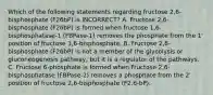 Which of the following statements regarding fructose 2,6-bisphosphate (F26bP) is INCORRECT? A. Fructose 2,6-bisphosphate (F26bP) is formed when fructose 1,6-bisphosphatase-1 (FBPase-1) removes the phosphate from the 1' position of fructose 1,6-bisphosphate. B. Fructose 2,6-bisphosphate (F26bP) is not a member of the glycolysis or gluconeogenesis pathway, but it is a regulator of the pathways. C. Fructose 6-phosphate is formed when Fructose 2,6-bisphosphatase (FBPase-2) removes a phosphate from the 2' position of fructose 2,6-bisphosphate (F2,6-bP).