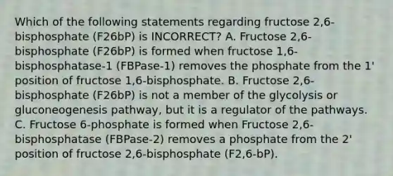 Which of the following statements regarding fructose 2,6-bisphosphate (F26bP) is INCORRECT? A. Fructose 2,6-bisphosphate (F26bP) is formed when fructose 1,6-bisphosphatase-1 (FBPase-1) removes the phosphate from the 1' position of fructose 1,6-bisphosphate. B. Fructose 2,6-bisphosphate (F26bP) is not a member of the glycolysis or gluconeogenesis pathway, but it is a regulator of the pathways. C. Fructose 6-phosphate is formed when Fructose 2,6-bisphosphatase (FBPase-2) removes a phosphate from the 2' position of fructose 2,6-bisphosphate (F2,6-bP).