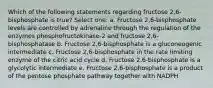 Which of the following statements regarding fructose 2,6-bisphosphate is true? Select one: a. Fructose 2,6-bisphosphate levels are controlled by adrenaline through the regulation of the enzymes phosphofructokinase-2 and fructose 2,6-bisphosphatase b. Fructose 2,6-bisphosphate is a gluconeogenic intermediate c. Fructose 2,6-bisphosphate in the rate limiting enzyme of the citric acid cycle d. Fructose 2,6-bisphosphate is a glycolytic intermediate e. Fructose 2,6-bisphosphate is a product of the pentose phosphate pathway together with NADPH