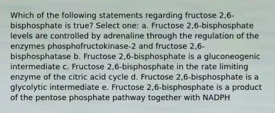 Which of the following statements regarding fructose 2,6-bisphosphate is true? Select one: a. Fructose 2,6-bisphosphate levels are controlled by adrenaline through the regulation of the enzymes phosphofructokinase-2 and fructose 2,6-bisphosphatase b. Fructose 2,6-bisphosphate is a gluconeogenic intermediate c. Fructose 2,6-bisphosphate in the rate limiting enzyme of the citric acid cycle d. Fructose 2,6-bisphosphate is a glycolytic intermediate e. Fructose 2,6-bisphosphate is a product of the pentose phosphate pathway together with NADPH