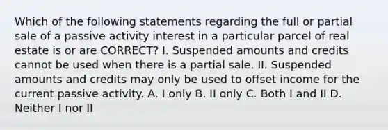 Which of the following statements regarding the full or partial sale of a passive activity interest in a particular parcel of real estate is or are CORRECT? I. Suspended amounts and credits cannot be used when there is a partial sale. II. Suspended amounts and credits may only be used to offset income for the current passive activity. A. I only B. II only C. Both I and II D. Neither I nor II