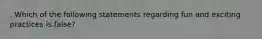 . Which of the following statements regarding fun and exciting practices is false?