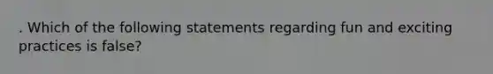 . Which of the following statements regarding fun and exciting practices is false?