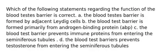 Which of the following statements regarding the function of the blood testes barrier is correct. a. the blood testes barrier is formed by adjacent Leydig cells b. the blood test barrier is formed primarily from androgen-binding protein (abp) c. the blood test barrier prevents immune proteins from entering the seminiferous tubules . d. the blood test barriers prevents testosterone from entering the seminiferous tubules