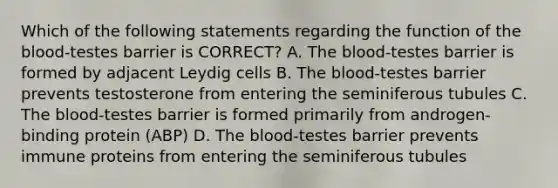 Which of the following statements regarding the function of the blood-testes barrier is CORRECT? A. The blood-testes barrier is formed by adjacent Leydig cells B. The blood-testes barrier prevents testosterone from entering the seminiferous tubules C. The blood-testes barrier is formed primarily from androgen-binding protein (ABP) D. The blood-testes barrier prevents immune proteins from entering the seminiferous tubules