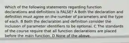 Which of the following statements regarding function declarations and definitions is FALSE? A Both the declaration and definition must agree on the number of parameters and the type of each. B Both the declaration and definition consider the inclusion of parameter identifiers to be optional. C The standards of the course require that all function declarations are placed before the main function. D None of the above.