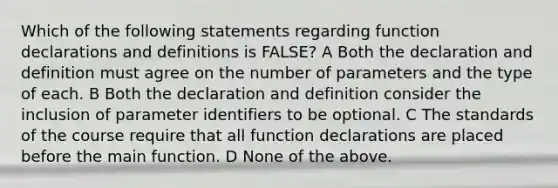 Which of the following statements regarding function declarations and definitions is FALSE? A Both the declaration and definition must agree on the number of parameters and the type of each. B Both the declaration and definition consider the inclusion of parameter identifiers to be optional. C The standards of the course require that all function declarations are placed before the main function. D None of the above.