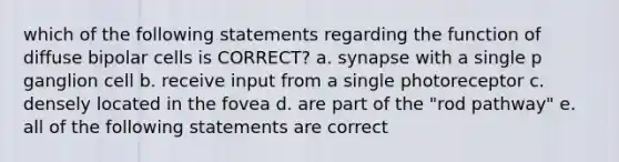 which of the following statements regarding the function of diffuse bipolar cells is CORRECT? a. synapse with a single p ganglion cell b. receive input from a single photoreceptor c. densely located in the fovea d. are part of the "rod pathway" e. all of the following statements are correct