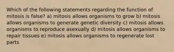 Which of the following statements regarding the function of mitosis is false? a) mitosis allows organisms to grow b) mitosis allows organisms to generate genetic diversity c) mitosis allows organisms to reproduce asexually d) mitosis allows organisms to repair tissues e) mitosis allows organisms to regenerate lost parts