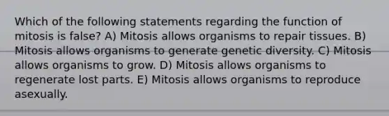 Which of the following statements regarding the function of mitosis is false? A) Mitosis allows organisms to repair tissues. B) Mitosis allows organisms to generate genetic diversity. C) Mitosis allows organisms to grow. D) Mitosis allows organisms to regenerate lost parts. E) Mitosis allows organisms to reproduce asexually.